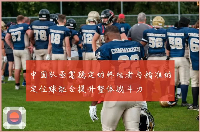 中国队亟需稳定的终结者与精准的定位球配合提升整体战斗力