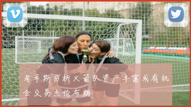 考辛斯分析火箭队资产丰富或有机会交易杰伦布朗