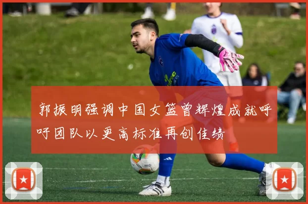 郭振明强调中国女篮曾辉煌成就呼吁团队以更高标准再创佳绩