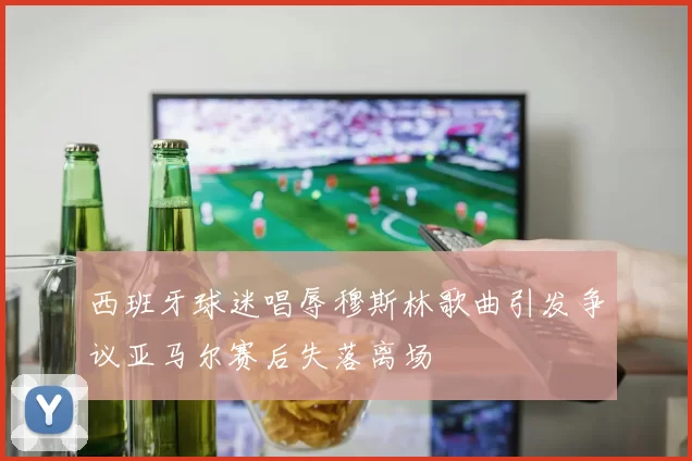 西班牙球迷唱辱穆斯林歌曲引发争议亚马尔赛后失落离场