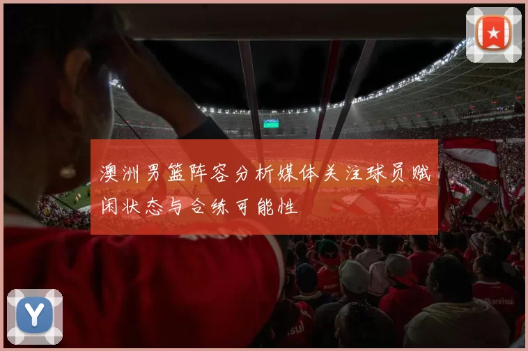 澳洲男篮阵容分析媒体关注球员赋闲状态与合练可能性