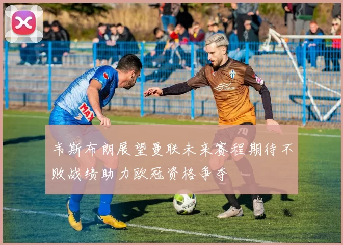 韦斯布朗展望曼联未来赛程期待不败战绩助力欧冠资格争夺
