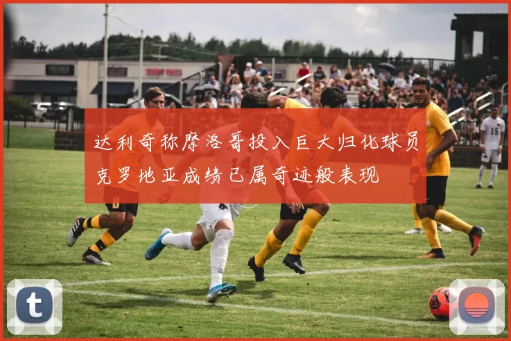 达利奇称摩洛哥投入巨大归化球员克罗地亚成绩已属奇迹般表现