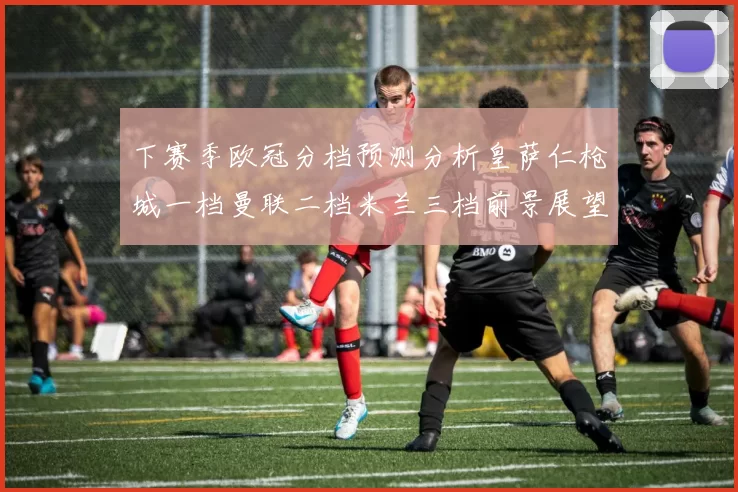 下赛季欧冠分档预测分析皇萨仁枪城一档曼联二档米兰三档前景展望