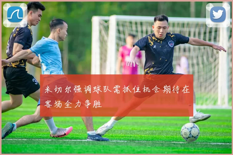 米切尔强调球队需抓住机会期待在客场全力争胜