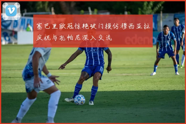 塞巴里欧冠惊艳破门模仿穆西亚拉庆祝与孔帕尼深入交流