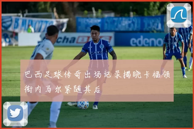 巴西足球传奇出场记录揭晓卡福领衔内马尔紧随其后