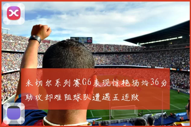 米切尔系列赛G6表现惊艳场均36分助攻却难阻球队遭遇五连败