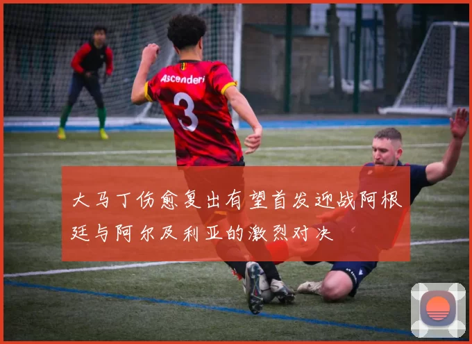 大马丁伤愈复出有望首发迎战阿根廷与阿尔及利亚的激烈对决