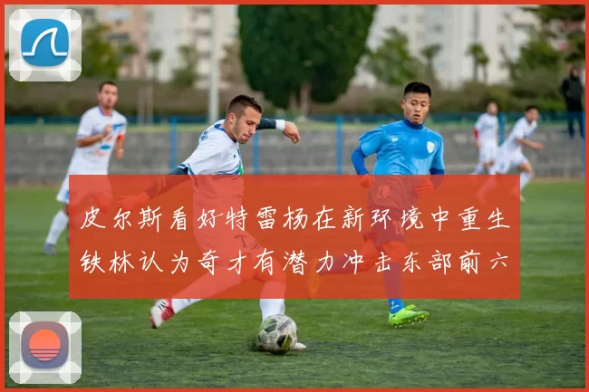 皮尔斯看好特雷杨在新环境中重生铁林认为奇才有潜力冲击东部前六名
