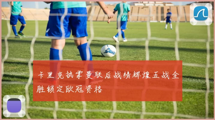 卡里克执掌曼联后战绩辉煌五战全胜锁定欧冠资格