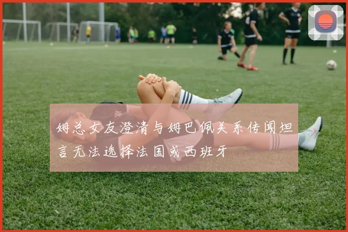 姆总女友澄清与姆巴佩关系传闻坦言无法选择法国或西班牙