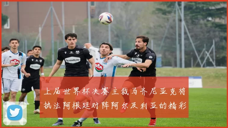 上届世界杯决赛主裁马齐尼亚克将执法阿根廷对阵阿尔及利亚的精彩对决