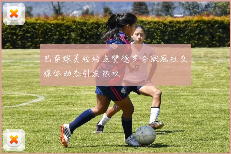 巴萨球员纷纷点赞德罗夺欧冠社交媒体动态引发热议