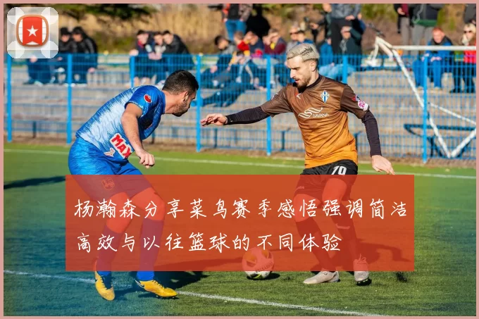 杨瀚森分享菜鸟赛季感悟强调简洁高效与以往篮球的不同体验
