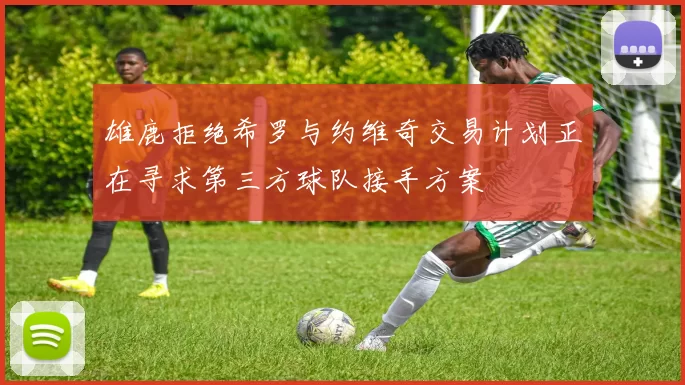 雄鹿拒绝希罗与约维奇交易计划正在寻求第三方球队接手方案