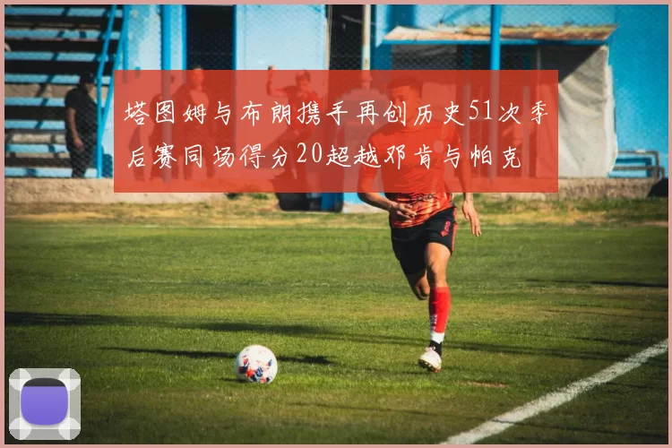 塔图姆与布朗携手再创历史51次季后赛同场得分20超越邓肯与帕克