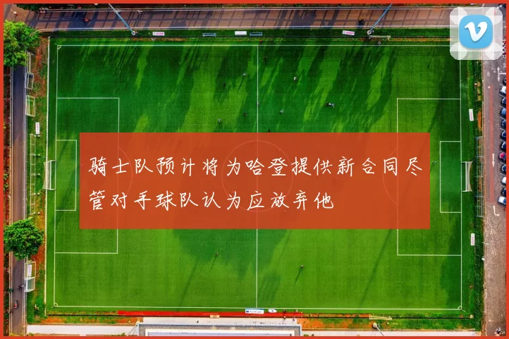 骑士队预计将为哈登提供新合同尽管对手球队认为应放弃他