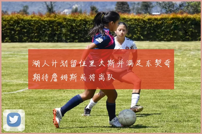 湖人计划留住里夫斯并满足东契奇期待詹姆斯或将离队
